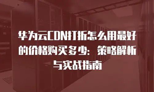 华为云CDN打折怎么用最好的价格购买多少：策略解析与实战指南