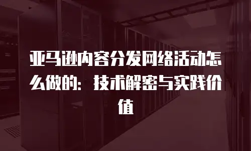 亚马逊内容分发网络活动怎么做的：技术解密与实践价值