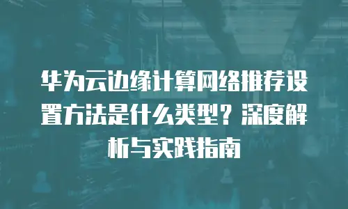 华为云边缘计算网络推荐设置方法是什么类型？深度解析与实践指南