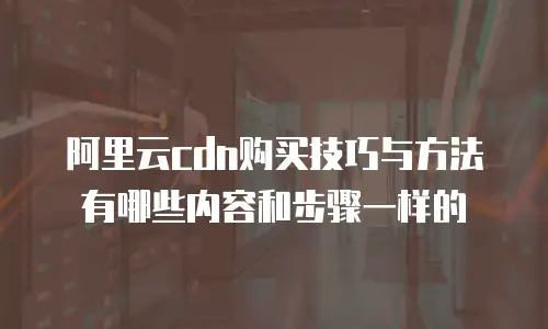 阿里云cdn购买技巧与方法有哪些内容和步骤一样的