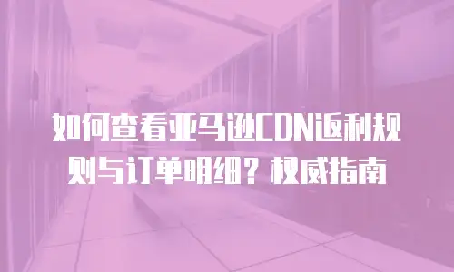 如何查看亚马逊CDN返利规则与订单明细？权威指南