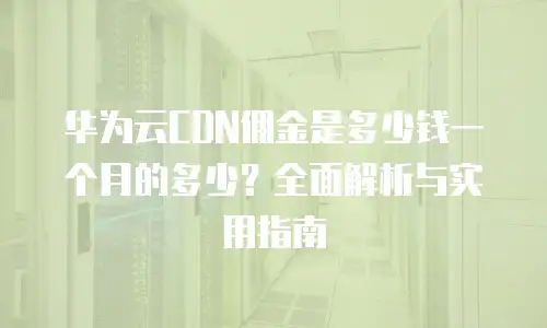 华为云CDN佣金是多少钱一个月的多少？全面解析与实用指南