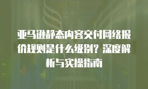 亚马逊静态内容交付网络报价规则是什么级别？深度解析与实操指南