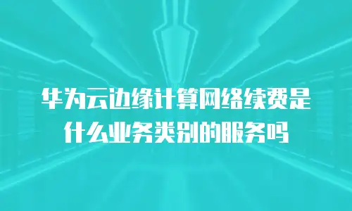 华为云边缘计算网络续费是什么业务类别的服务吗