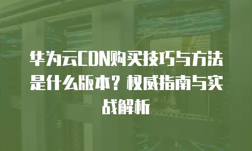 华为云CDN购买技巧与方法是什么版本？权威指南与实战解析