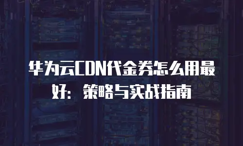 华为云CDN代金券怎么用最好：策略与实战指南