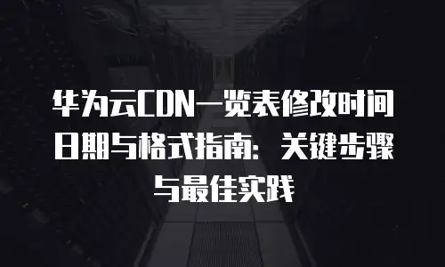华为云CDN一览表修改时间日期与格式指南：关键步骤与最佳实践
