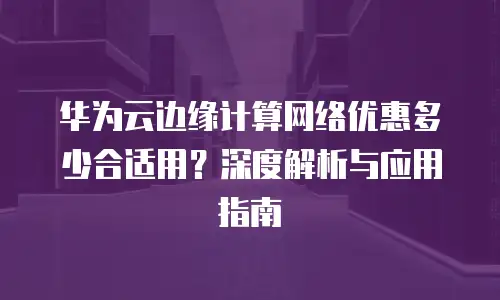 华为云边缘计算网络优惠多少合适用？深度解析与应用指南