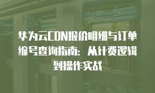 华为云CDN报价明细与订单编号查询指南：从计费逻辑到操作实战