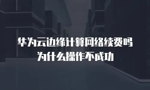 华为云边缘计算网络续费吗为什么操作不成功