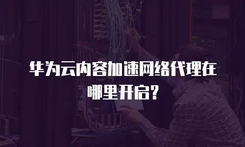 华为云内容加速网络代理在哪里开启？