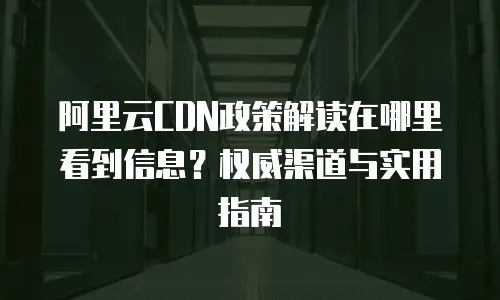 阿里云CDN政策解读在哪里看到信息？权威渠道与实用指南
