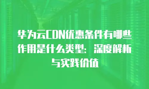 华为云CDN优惠条件有哪些作用是什么类型：深度解析与实践价值