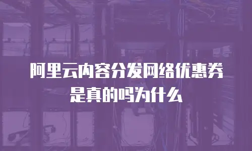 阿里云内容分发网络优惠券是真的吗为什么