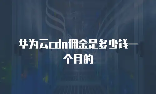 华为云cdn佣金是多少钱一个月的