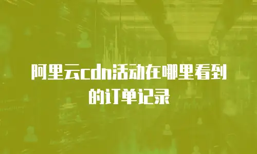 阿里云cdn活动在哪里看到的订单记录