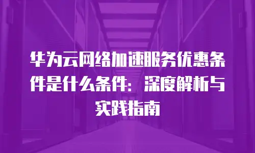 华为云网络加速服务优惠条件是什么条件：深度解析与实践指南