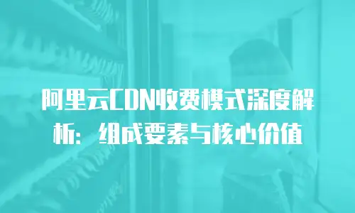 阿里云CDN收费模式深度解析：组成要素与核心价值