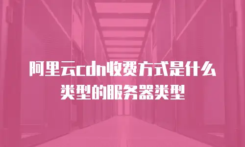 阿里云cdn收费方式是什么类型的服务器类型