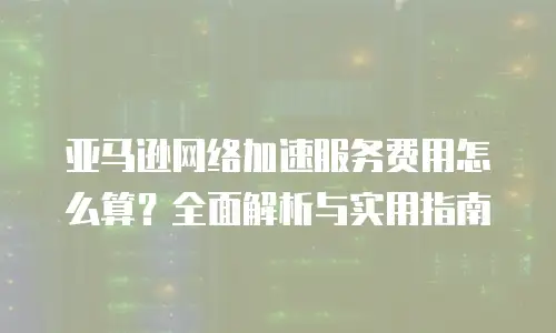 亚马逊网络加速服务费用怎么算？全面解析与实用指南