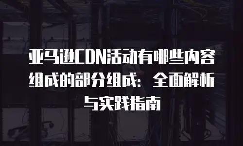 亚马逊CDN活动有哪些内容组成的部分组成：全面解析与实践指南