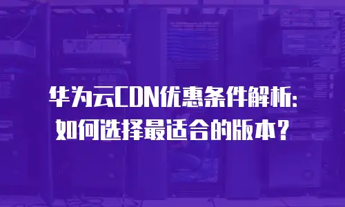 华为云CDN优惠条件解析：如何选择最适合的版本？