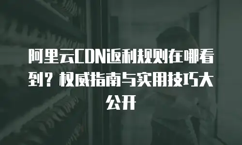 阿里云CDN返利规则在哪看到？权威指南与实用技巧大公开