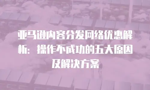 亚马逊内容分发网络优惠解析：操作不成功的五大原因及解决方案