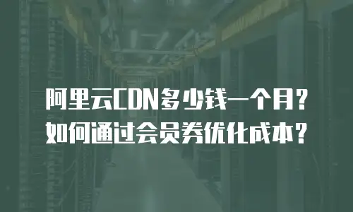 阿里云CDN多少钱一个月？如何通过会员券优化成本？