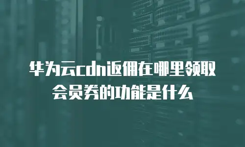 华为云cdn返佣在哪里领取会员券的功能是什么