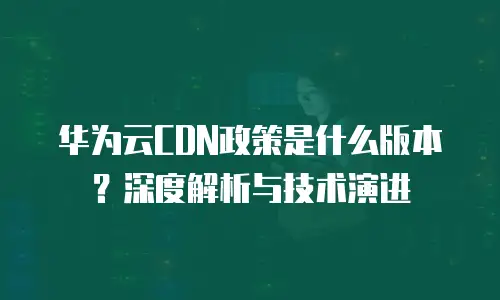 华为云CDN政策是什么版本？深度解析与技术演进