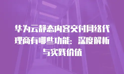 华为云静态内容交付网络代理商有哪些功能：深度解析与实践价值