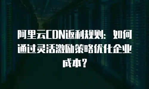 阿里云CDN返利规则：如何通过灵活激励策略优化企业成本？