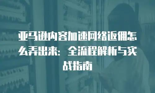 亚马逊内容加速网络返佣怎么弄出来：全流程解析与实战指南
