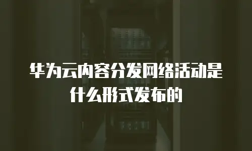 华为云内容分发网络活动是什么形式发布的