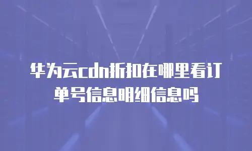 华为云cdn折扣在哪里看订单号信息明细信息吗