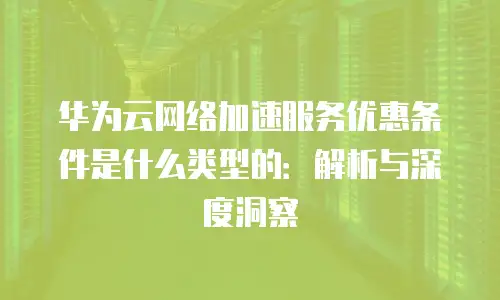 华为云网络加速服务优惠条件是什么类型的：解析与深度洞察