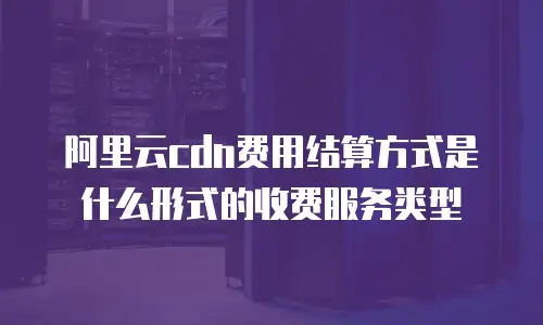 阿里云cdn费用结算方式是什么形式的收费服务类型