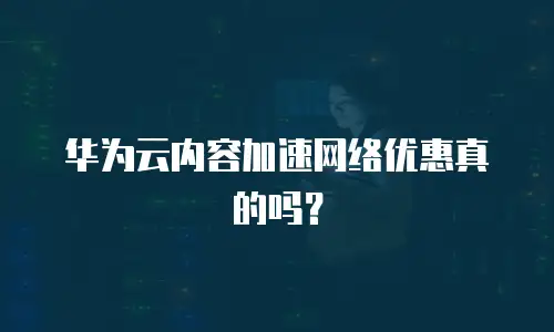 华为云内容加速网络优惠真的吗？