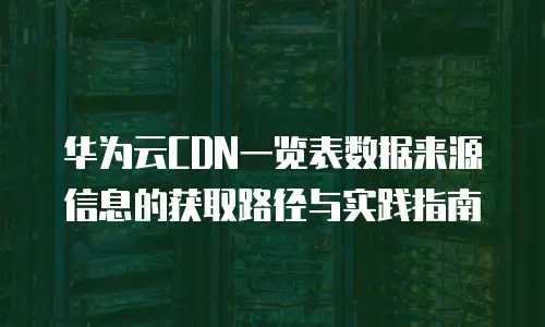 华为云CDN一览表数据来源信息的获取路径与实践指南