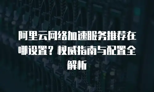 阿里云网络加速服务推荐在哪设置？权威指南与配置全解析