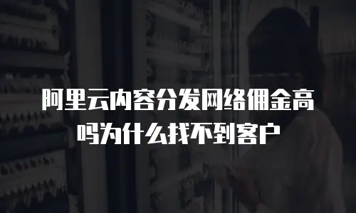 阿里云内容分发网络佣金高吗为什么找不到客户