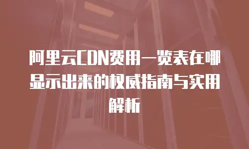 阿里云CDN费用一览表在哪显示出来的权威指南与实用解析