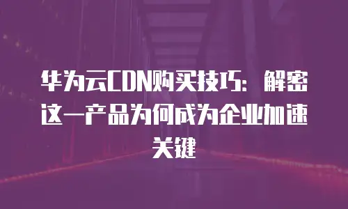 华为云CDN购买技巧：解密这一产品为何成为企业加速关键