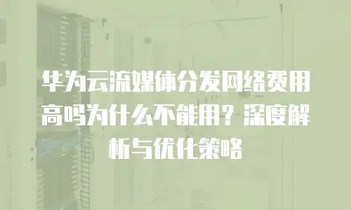 华为云流媒体分发网络费用高吗为什么不能用？深度解析与优化策略