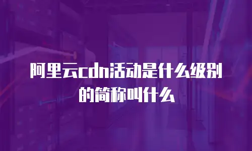 阿里云cdn活动是什么级别的简称叫什么