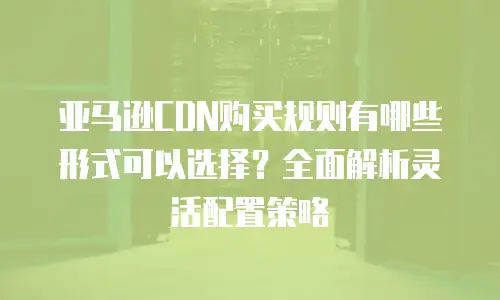 亚马逊CDN购买规则有哪些形式可以选择？全面解析灵活配置策略