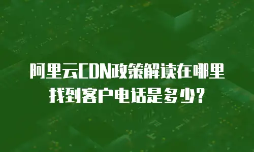 阿里云CDN政策解读在哪里找到客户电话是多少？