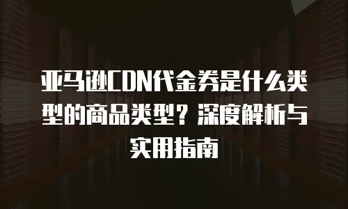 亚马逊CDN代金券是什么类型的商品类型？深度解析与实用指南