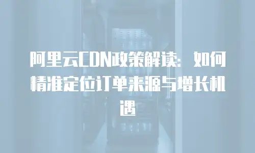 阿里云CDN政策解读：如何精准定位订单来源与增长机遇